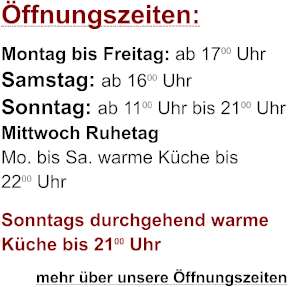 ffnungszeiten: Montag bis Freitag: ab 1700 Uhr Samstag: ab 1600 Uhr Sonntag: ab 1100 Uhr bis 2100 Uhr Mittwoch Ruhetag Mo. bis Sa. warme Kche bis 2200 Uhr Sonntags durchgehend warme Kche bis 2100 Uhr         mehr ber unsere ffnungszeiten